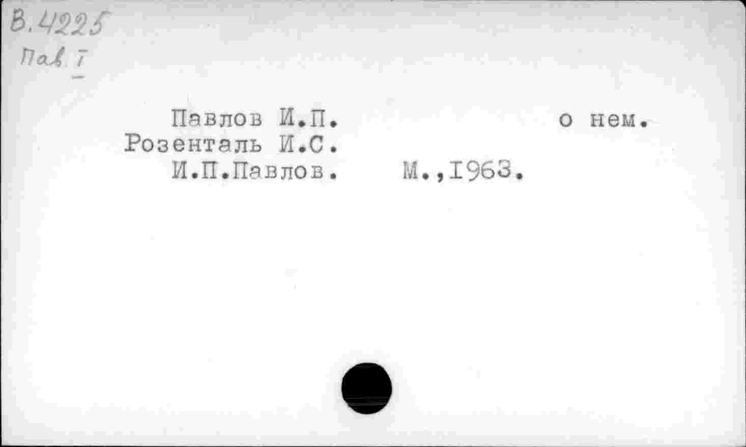 ﻿ь.чш
ПаЛ 7
Павлов И.П. Розенталь И.С.
И.П.Павлов.
о нем.
М.,1963.